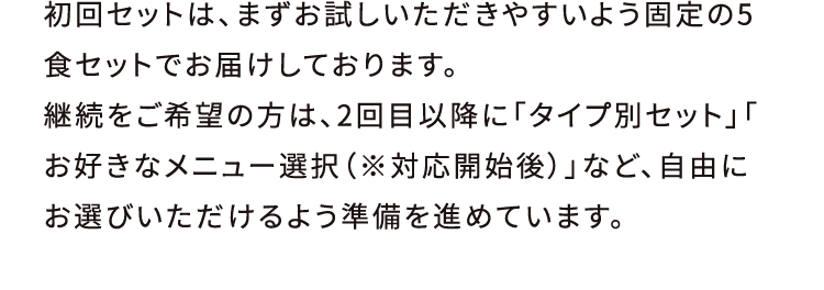 初回セットは、まずお試しいただきやすいよう固定の5食セットでお届けしております。継続をご希望の方は、2回目以降に「タイプ別セット」「お好きなメニュー選択（※対応開始後）」など、自由にお選びいただけるよう準備を進めています。