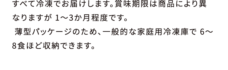 すべて冷凍でお届けします。賞味期限は商品により異なりますが 1〜3か月程度です。 薄型パッケージのため、一般的な家庭用冷凍庫で 6〜8食ほど収納できます。