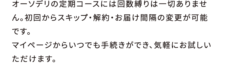 オーソデリの定期コースには回数縛りは一切ありません。初回からスキップ・解約・お届け間隔の変更が可能です。マイページからいつでも手続きができ、気軽にお試しいただけます。