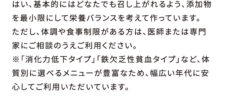 はい、基本的にはどなたでも召し上がれるよう、添加物を最小限にして栄養バランスを考えて作っています。ただし、体調や食事制限がある方は、医師または専門家にご相談のうえご利用ください。※「消化力低下タイプ」「鉄欠乏性貧血タイプ」など、体質別に選べるメニューが豊富なため、幅広い年代に安心してご利用いただいています。