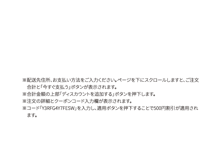 ※配送先住所、お支払い方法をご入力ください。ページを下にスクロールしますと、ご注文合計と「今すぐ支払う」ボタンが表示されます。 ※合計金額の上部「ディスカウントを追加する」ボタンを押下します。※注文の詳細とクーポンコード入力欄が表示されます。※コード「Y3RFG4Y7FESW」を入力し、適用ボタンを押下することで500円割引が適用されます。 