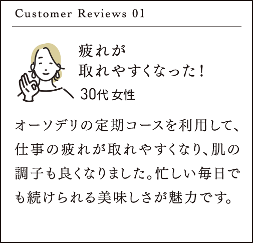 Customer Reviews 01 疲れが 取れやすくなった！オーソデリの定期コースを利用して、仕事の疲れが取れやすくなり、肌の調子も良くなりました。忙しい毎日でも続けられる美味しさが魅力です。