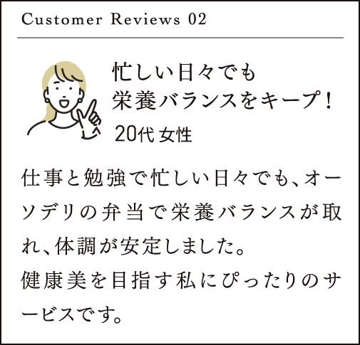 Customer Reviews 02 忙しい日々でも 栄養バランスをキープ！仕事と勉強で忙しい日々でも、オーソデリの弁当で栄養バランスが取れ、体調が安定しました。健康美を目指す私にぴったりのサービスです。