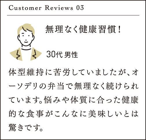 Customer Reviews 03 無理なく健康習慣！体型維持に苦労していましたが、オーソデリの弁当で無理なく続けられています。悩みや体質に合った健康的な食事がこんなに美味しいとは驚きです。