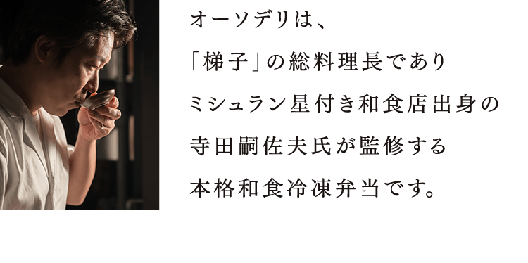 オーソデリは、 「梯子」の総料理長であり ミシュラン星付き和食店出身の 寺田嗣佐夫氏が監修する 本格和食冷凍弁当です。  