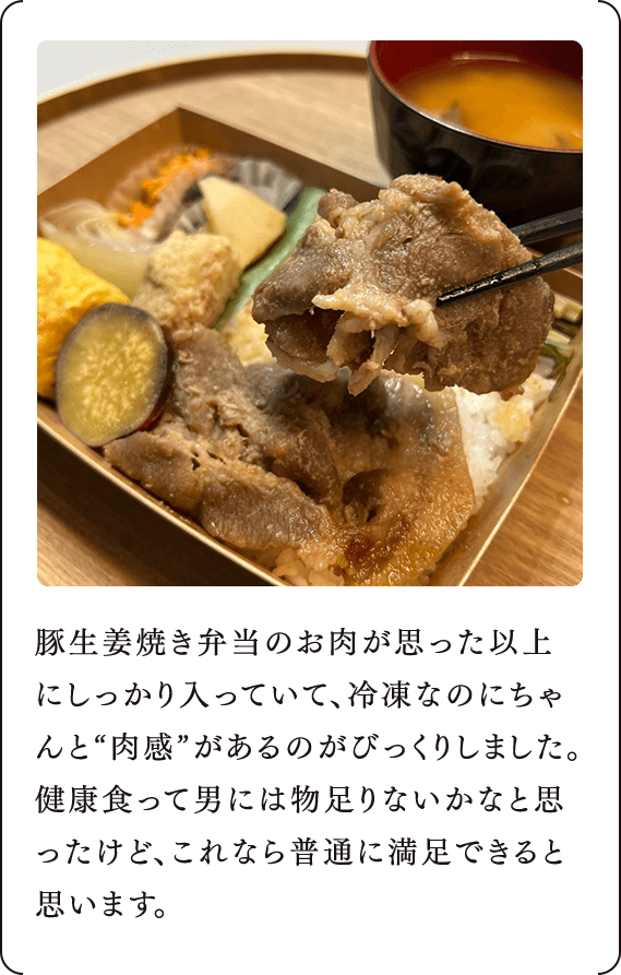 豚生姜焼き弁当のお肉が思った以上にしっかり入っていて、冷凍なのにちゃんと“肉感”があるのがびっくりしました。健康食って男には物足りないかなと思ったけど、これなら普通に満足できると思います。