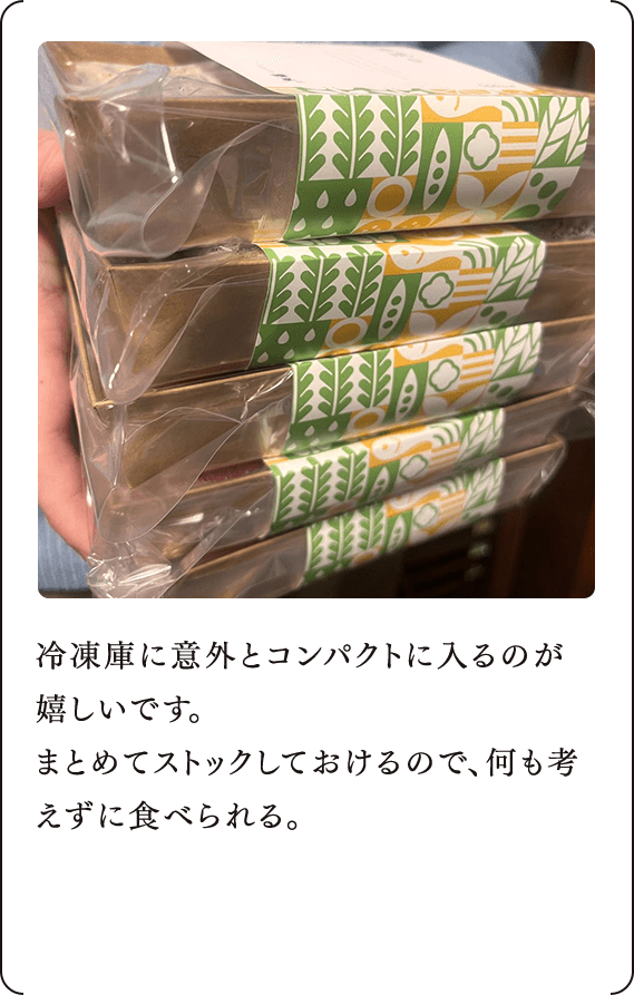 冷凍庫に意外とコンパクトに入るのが嬉しいです。 まとめてストックしておけるので、何も考えずに食べられる。