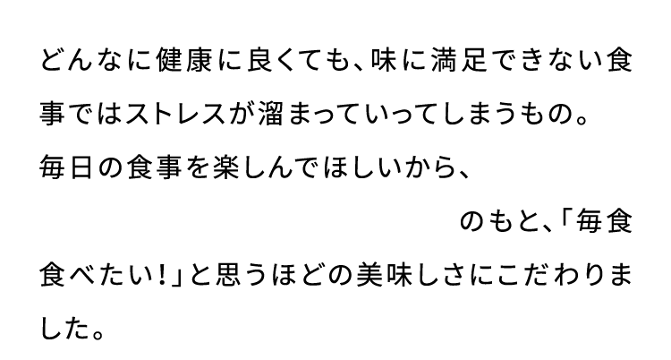 どんなに健康に良くても、味に満足できない食事ではストレスが溜まっていってしまうもの。 毎日の食事を楽しんでほしいから、 一つ星