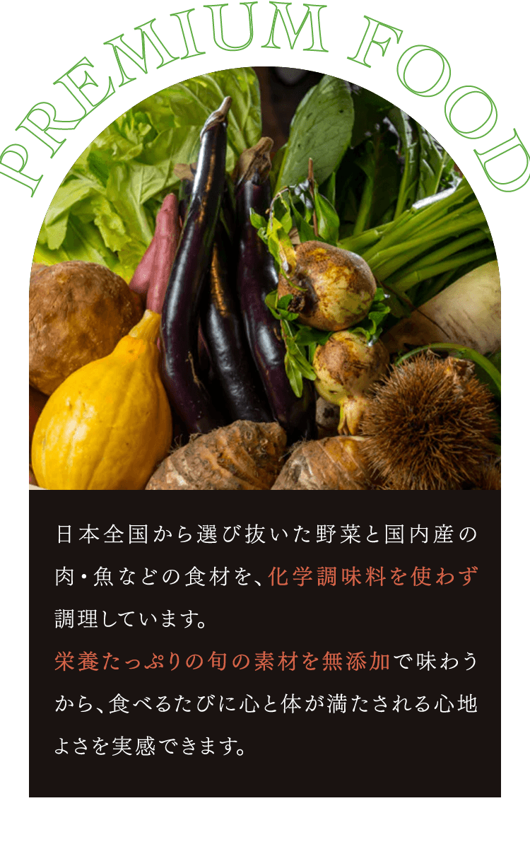 日本全国から選び抜いた野菜と国内産の肉・魚などの食材を、化学調味料を使わず調理しています。 栄養たっぷりの旬の素材を無添加で味