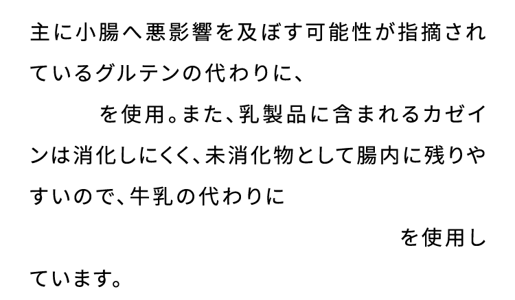 主に小腸へ悪影響を及ぼす可能性が指摘されているグルテンの代わりに、小腸粘膜にやさしい米粉を使用。また、乳製品に含まれるカゼインは消化しにくく、未消化物として腸内に残りやすいので、牛乳の代わりに小腸粘膜にやさしい豆乳、アーモンドミルク、オーツミルクを使用しています。