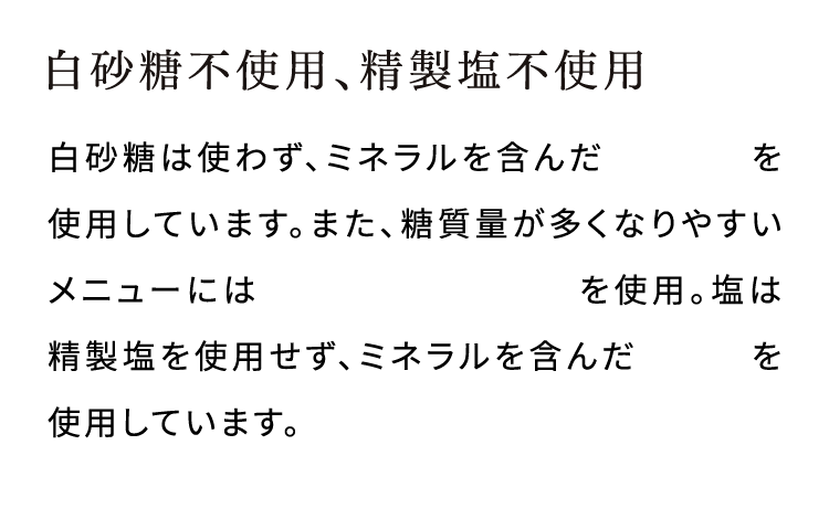 白砂糖不使用、精製塩不使用白砂糖は使わず、ミネラルを含んだキビ砂糖を使用しています。また、糖質量が多くなりやすいメニューには糖類ゼロのラカントを使用。塩は精製塩を使用せず、ミネラルを含んだ天然塩を使用しています。