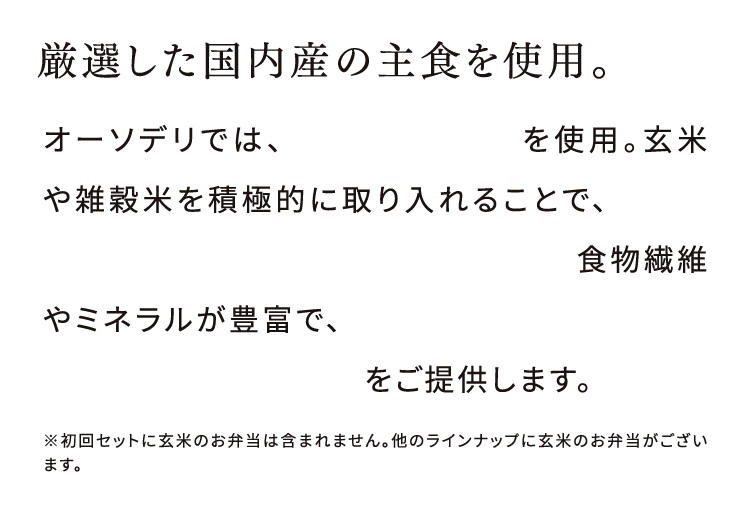 厳選した国内産の主食を使用。オーソデリでは、厳選した国産米を使用。玄米や雑穀米を積極的に取り入れることで、食後の血糖値の急激な上昇を抑えています。食物繊維やミネラルが豊富で、胃腸にやさしく体型維持・管理にも配慮した主食をご提供します。