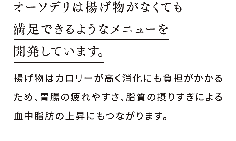 オーソデリは揚げ物がなくても 満足できるようなメニューを 開発しています。揚げ物はカロリーが高く消化にも負担がかかるため、胃腸の疲れやすさ、脂質の摂りすぎによる血中脂肪の上昇にもつながります。