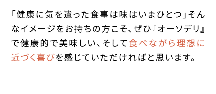 日々の食事で無理なく 栄養摂取できるよう 工夫しました「健康に気を遣った食事は味はいまひとつ」そんなイメージをお持ちの方こそ、ぜひ『オーソデリ』で健康的で美味しい、そして食べながら理想に近づく喜びを感じていただければと思います。