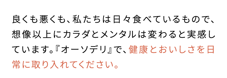 体が本当に 必要とする栄養素を 取り入れました良くも悪くも、私たちは日々食べているもので、想像以上にカラダとメンタルは変わると実感しています。『オーソデリ』で、健康とおいしさを日常に取り入れてください。