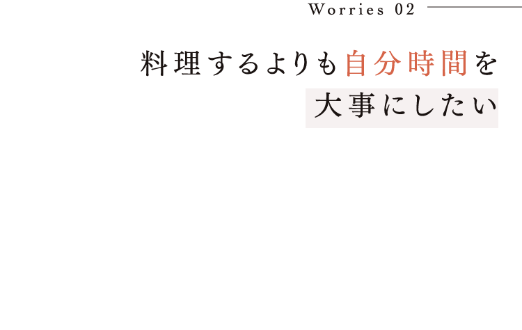 Worries 02 料理するよりも自分時間を大事にしたい